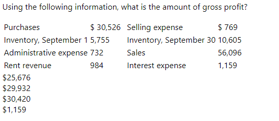 Using the following information, what is the amount of gross profit?
Purchases
$ 30,526 Selling expense
$ 769
Inventory, September 15,755
Inventory, September 30 10,605
Sales
Administrative expense 732
56,096
Rent revenue
984
Interest expense
1,159
$25,676
$29,932
$30,420
$1,159