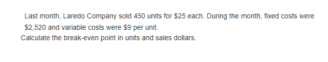 Last month, Laredo Company sold 450 units for $25 each. During the month, fixed costs were
$2,520 and variable costs were $9 per unit.
Calculate the break-even point in units and sales dollars.