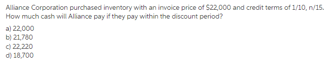 Alliance Corporation purchased inventory with an invoice price of $22,000 and credit terms of 1/10, n/15.
How much cash will Alliance pay if they pay within the discount period?
a) 22,000
b) 21,780
c) 22,220
d) 18,700