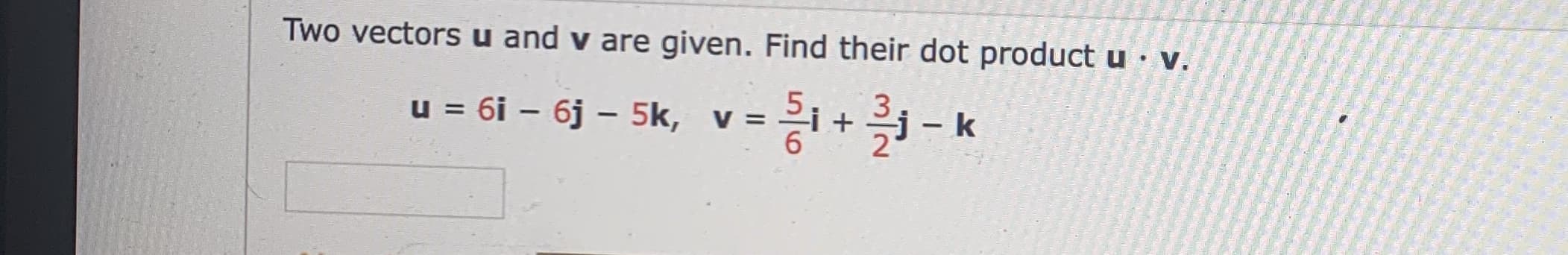 Two vectors u and v are given. Find their dot product u v.
u = 6i – 6j – 5k, v =
I
