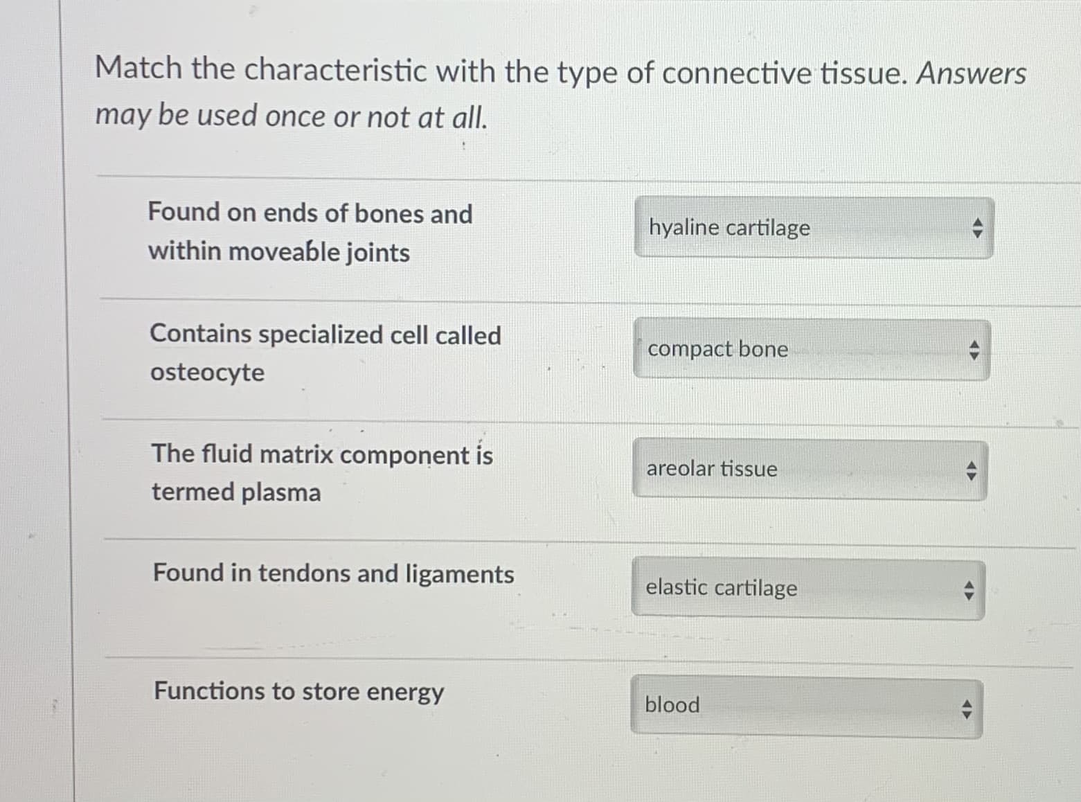Match the characteristic with the type of connective tissue. Answers
may be used once or not at all.
Found on ends of bones and
hyaline cartilage
within moveable joints
Contains specialized cell called
compact bone
osteocyte
The fluid matrix component is
areolar tissue
termed plasma
Found in tendons and ligaments
elastic cartilage
Functions to store energy
blood
