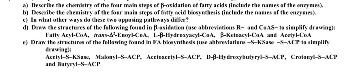 a) Describe the chemistry of the four main steps of B-oxidation of fatty acids (include the names of the enzymes).
b) Describe the chemistry of the four main steps of fatty acid biosynthesis (include the names of the enzymes).
c) In what other ways do these two opposing pathways differ?
d) Draw the structures of the following found in B-oxidation (use abbreviations R- and COAS- to simplify drawing):
Fatty Acyl-CoA, trans-A²-Enoyl-CoA, L-B-Hydroxyacyl-CoA, B-Ketoacyl-CoA and Acetyl-CoA
e) Draw the structures of the following found in FA biosynthesis (use abbreviations –S–KSase -S-ACP to simplify
drawing):
Acetyl-S-KSase, Malonyl–S-ACP, Acetoacetyl–S–ACP, D-B-Hydroxybutyryl–S-ACP, Crotonyl–S–ACP
and Butyryl–S-ACP
