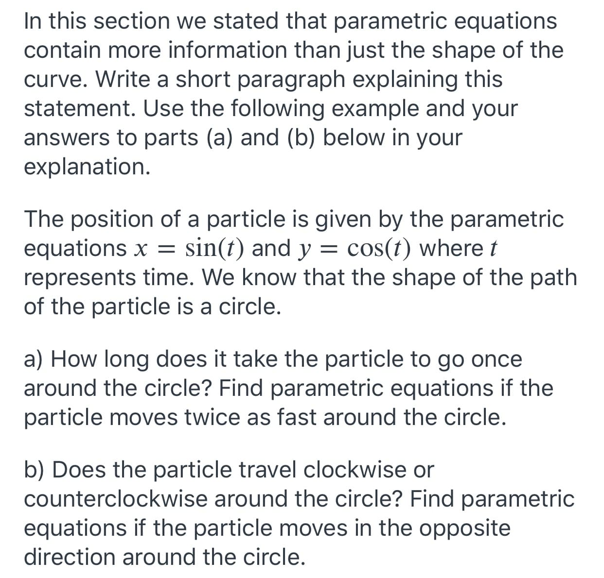 In this section we stated that parametric equations
contain more information than just the shape of the
curve. Write a short paragraph explaining this
statement. Use the following example and your
answers to parts (a) and (b) below in your
explanation.
The position of a particle is given by the parametric
equations x = sin(t) and y
represents time. We know that the shape of the path
of the particle is a circle.
cos(t) where t
a) How long does it take the particle to go once
around the circle? Find parametric equations if the
particle moves twice as fast around the circle.
b) Does the particle travel clockwise or
counterclockwise around the circle? Find parametric
equations if the particle moves in the opposite
direction around the circle.
