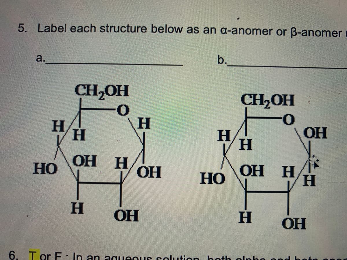 5. Label each structure below as an a-anomer or B-anomer
a.
b.
CH,OH
CH,OH
H
H,
H.
H
OH
но
OH H
OH
ОН Н
OH
H
но
OF
H.
он
6. T or E: In an agueous selution hoth olpho ond
anor
