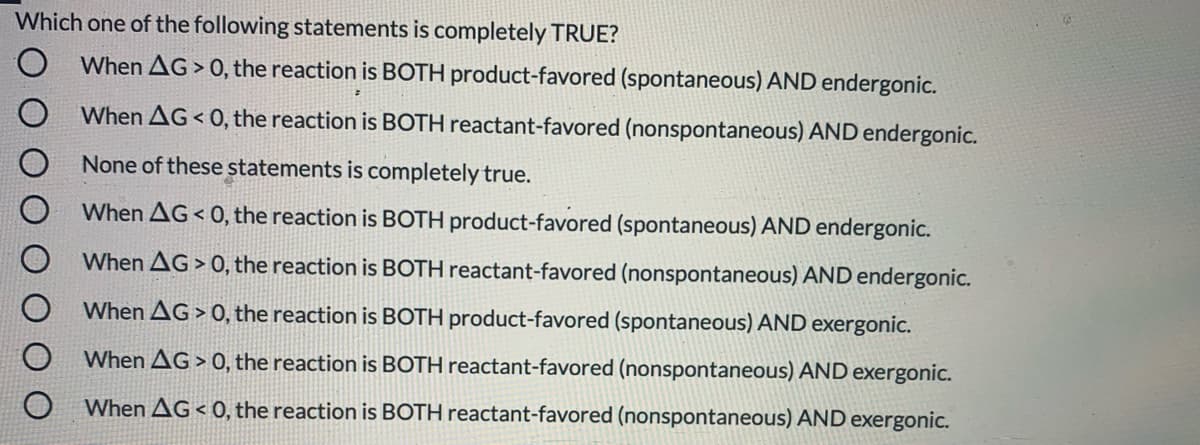 Which one of the following statements is completely TRUE?
O When AG > 0, the reaction is BOTH product-favored (spontaneous) AND endergonic.
When AG< 0, the reaction is BOTH reactant-favored (nonspontaneous) AND endergonic.
None of these statements is completely true.
When AG < 0, the reaction is BOTH product-favored (spontaneous) AND endergonic.
When AG > 0, the reaction is BOTH reactant-favored (nonspontaneous) AND endergonic.
When AG > 0, the reaction is BOTH product-favored (spontaneous) AND exergonic.
When AG > 0, the reaction is BOTH reactant-favored (nonspontaneous) AND exergonic.
When AG < 0, the reaction is BOTH reactant-favored (nonspontaneous) AND exergonic.
