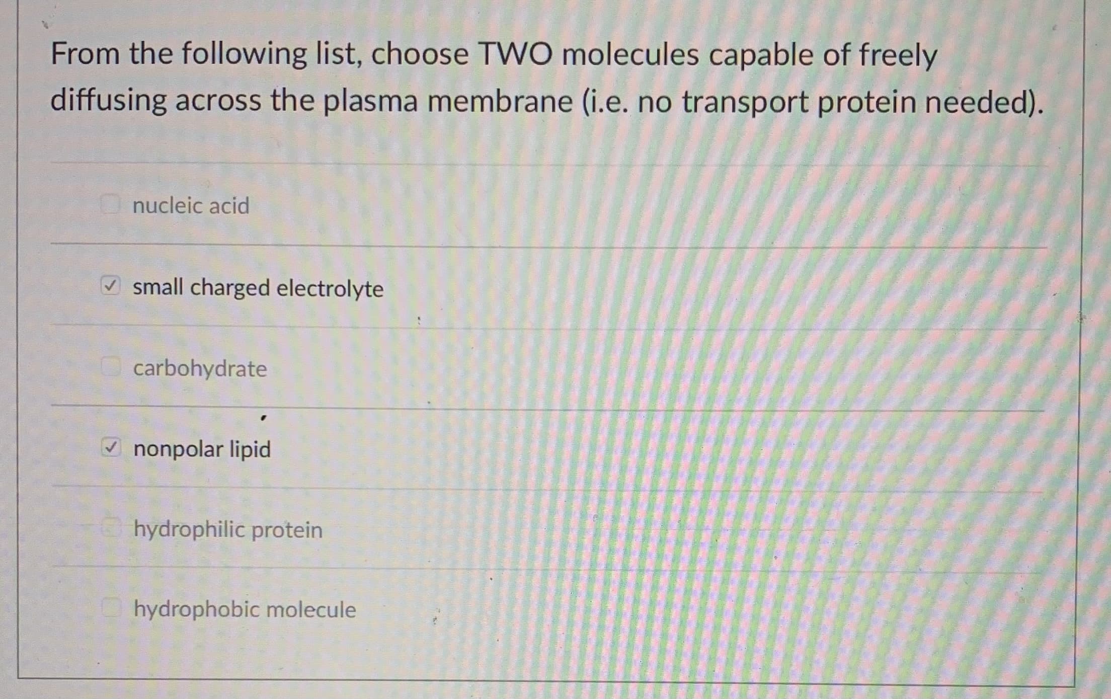 From the following list, choose TWO molecules capable of freely
diffusing across the plasma membrane (i.e. no transport protein needed).
nucleic acid
V small charged electrolyte
carbohydrate
V nonpolar lipid
hydrophilic protein
hydrophobic molecule
