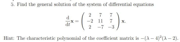 5. Find the general solution of the system of differential equations
2
7
7
d
-2 11
7
х.
X%3-
dt
2
-7 -3
Hint: The characteristic polynomial of the coefficient matrix is -(A – 4)2(– 2).
