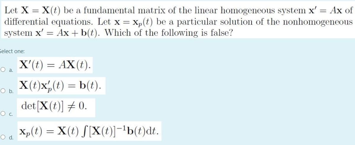 Let X = X(t) be a fundamental matrix of the linear homogeneous system x'
differential equations. Let x = Xp(t) be a particular solution of the nonhomogeneous
system x' = Ax + b(t). Which of the following is false?
Ax of
Select one:
X'(t) = AX(t).
O a.
X(t)x,(t) = b(t).
O b.
det[X(t)] # 0.
O c.
Xp(t) = X(t) S[X(t)]-'b(t)dt.
d.
