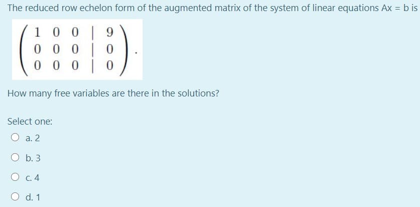 The reduced row echelon form of the augmented matrix of the system of linear equations Ax = b is
1 0 0 | 9
0 0 0 |0
0 0 0 |0
How many free variables are there in the solutions?
Select one:
O a. 2
O b. 3
О с. 4
O d. 1
