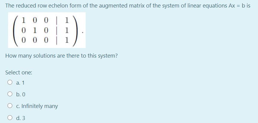 The reduced row echelon form of the augmented matrix of the system of linear equations Ax = b is
0 0 | 1
0 1
0 0 0 1
1 0
1
How many solutions are there to this system?
Select one:
O a. 1
O b. 0
c. Infinitely many
O d. 3
