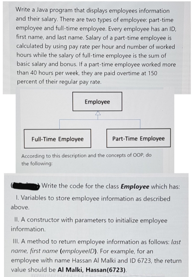 Write a Java program that displays employees information
and their salary. There are two types of employee: part-time
employee and full-time employee. Every employee has an ID,
first name, and last name. Salary of a part-time employee is
calculated by using pay rate per hour and number of worked
hours while the salary of full-time employee is the sum of
basic salary and bonus. If a part-time employee worked more
than 40 hours per week, they are paid overtime at 150
percent of their regular pay rate.
Employee
Full-Time Employee
Part-Time Employee
According to this description and the concepts of OOP, do
the following:
Write the code for the class Employee which has:
I. Variables to store employee information as described
above.
II. A constructor with parameters to initialize employee
information.
II. A method to return employee information as follows: last
name, first name (employeelD). For example, for an
employee with name Hassan Al Malki and ID 6723, the return
value should be Al Malki, Hassan(6723).
