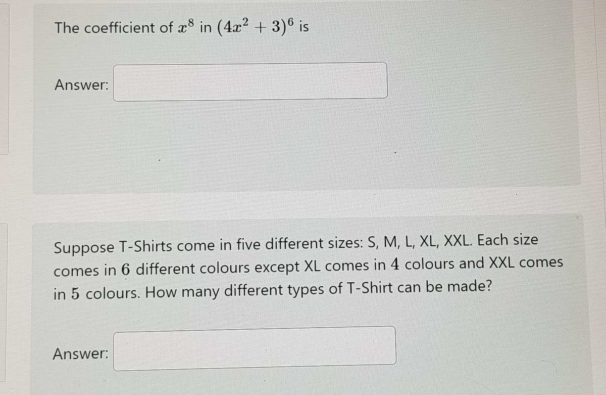The coefficient of x8 in (4x? + 3)° is
Answer:
Suppose T-Shirts come in five different sizes: S, M, L, XL, XXL. Each size
comes in 6 different colours except XL comes in 4 colours and XXL comes
in 5 colours. How many different types of T-Shirt can be made?
Answer:
