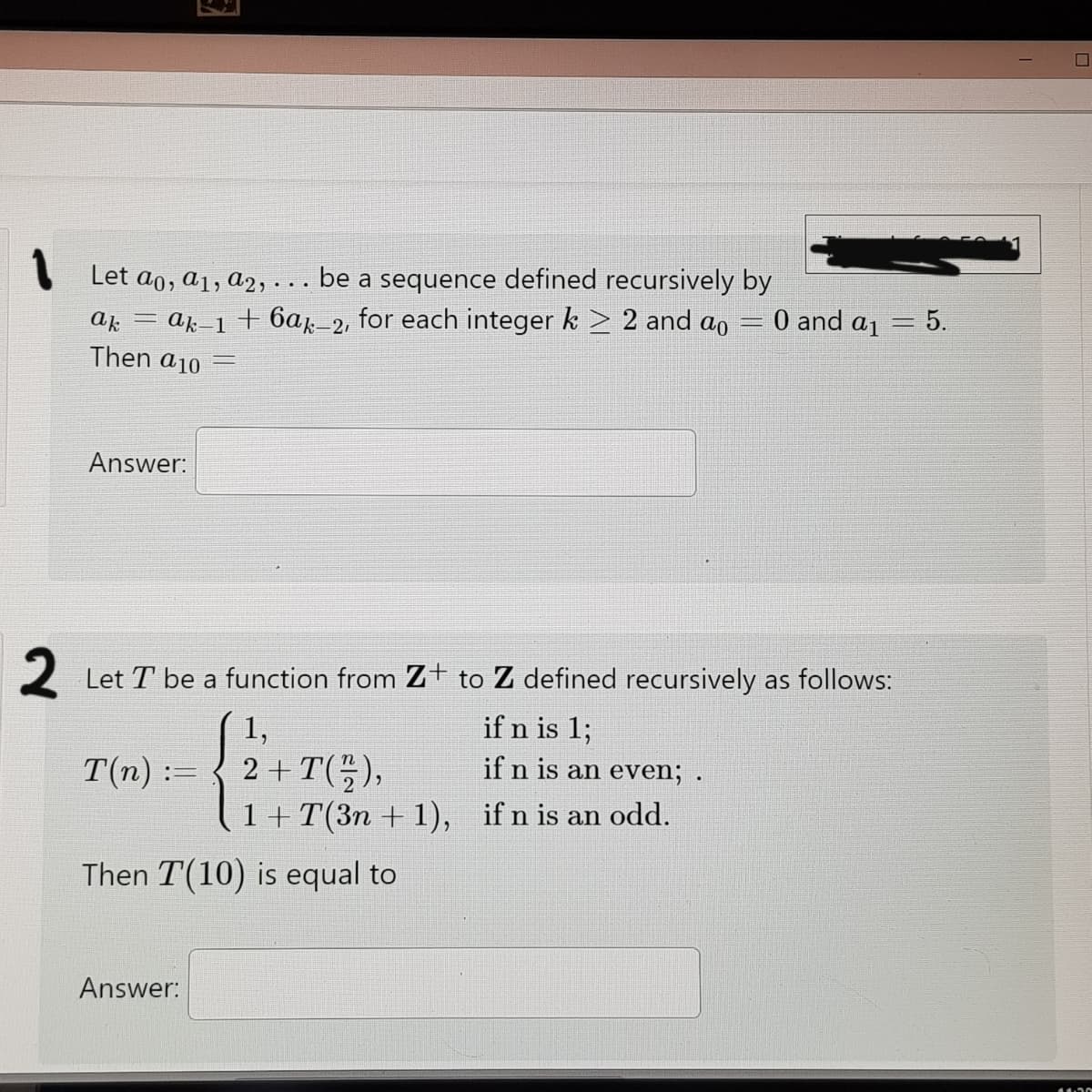 I Let ao, a1, a2, . . . be a sequence defined recursively by
= ak-1+ 6a-2, for each integer k > 2 and ao
0 and a1
- 5.
ak
Then a10
Answer:
2 Let T be a function from Z+ to Z defined recursively as follows:
1,
if n is 1;
T(n) :=
2 + T(),
if n is an even; .
1+T(3n + 1), if n is an odd.
Then T(10) is equal to
Answer:
