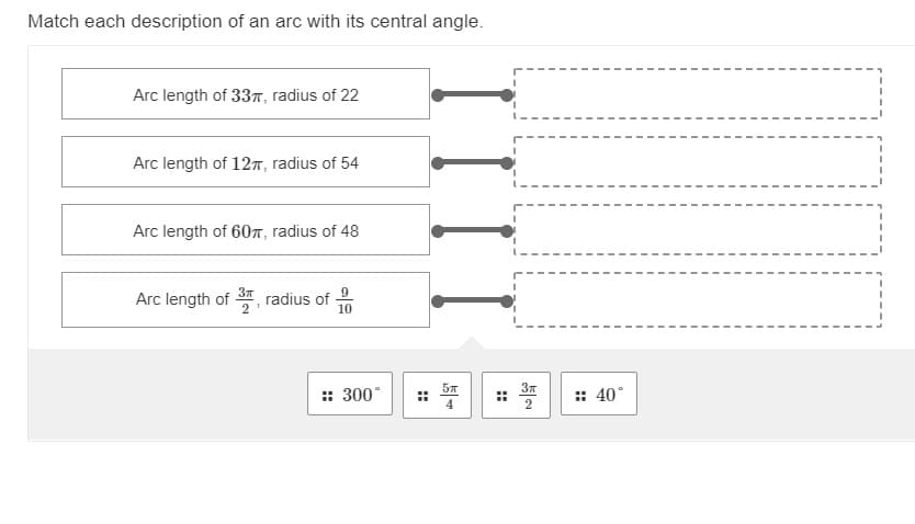 Match each description of an arc with its central angle.
Arc length of 337, radius of 22
Arc length of 127, radius of 54
Arc length of 60n, radius of 48
Arc length of
radius of
10
: *
57
: 300°
:: 40°
4
::
1 1 1 1
