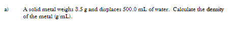A solid metal weighs 3.5 g and displaces 500.0 mL of water. Calculate the density
of the metal (g mL).
a)
