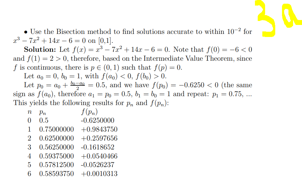 3a
• Use the Bisection method to find solutions accurate to within 10-2 for
x³ – 7x2 + 14x – 6 = 0 on [0,1].
Solution: Let f(x) = x³ – 7x² + 14x – 6 = 0. Note that f (0) = -6 < 0
and f(1) = 2 > 0, therefore, based on the Intermediate Value Theorem, since
f is continuous, there is p e (0, 1) such that f(p) = 0.
Let ao = 0, bo = 1, with f(ao) < 0, ƒ(bo) > 0.
Let po = ao + bn-an
sign as f(ao), therefore a1 = Po = 0.5, b1 =
This yields the following results for p, and f(pn):
0.5, and we have f(po) = -0.6250 < 0 (the same
bo = 1 and repeat: P1
||
2
= 0.75, ...
Pn
f(Pn)
0.5
-0.6250000
1
0.75000000 +0.9843750
2
0.62500000
+0.2597656
3
0.56250000 -0.1618652
4
0.59375000 +0.0540466
5
0.57812500 -0.0526237
6 0.58593750
+0.0010313
