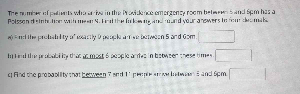 The number of patients who arrive in the Providence emergency room between 5 and 6pm has a
Poisson distribution with mean 9. Find the following and round your answers to four decimals.
a) Find the probability of exactly 9 people arrive between 5 and 6pm.
b) Find the probability that at most 6 people arrive in between these times.
C) Find the probability that between 7 and 11 people arrive between 5 and 6pm.
