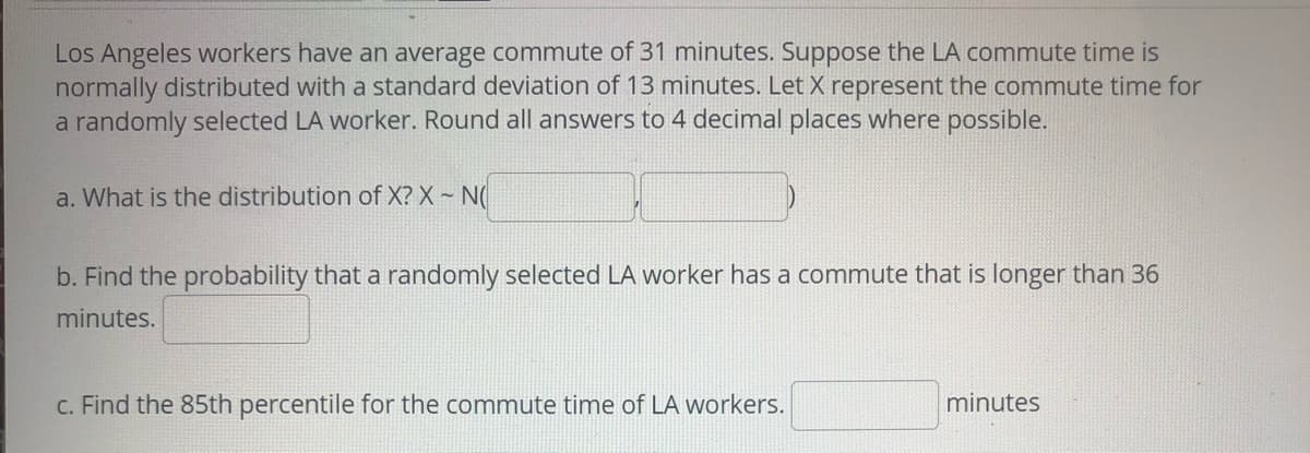 Los Angeles workers have an average commute of 31 minutes. Suppose the LA commute time is
normally distributed with a standard deviation of 13 minutes. Let X represent the commute time for
a randomly selected LA worker. Round all answers to 4 decimal places where possible.
a. What is the distribution of X? X ~ N(
b. Find the probability that a randomly selected LA worker has a commute that is longer than 36
minutes.
c. Find the 85th percentile for the commute time of LA workers.
minutes

