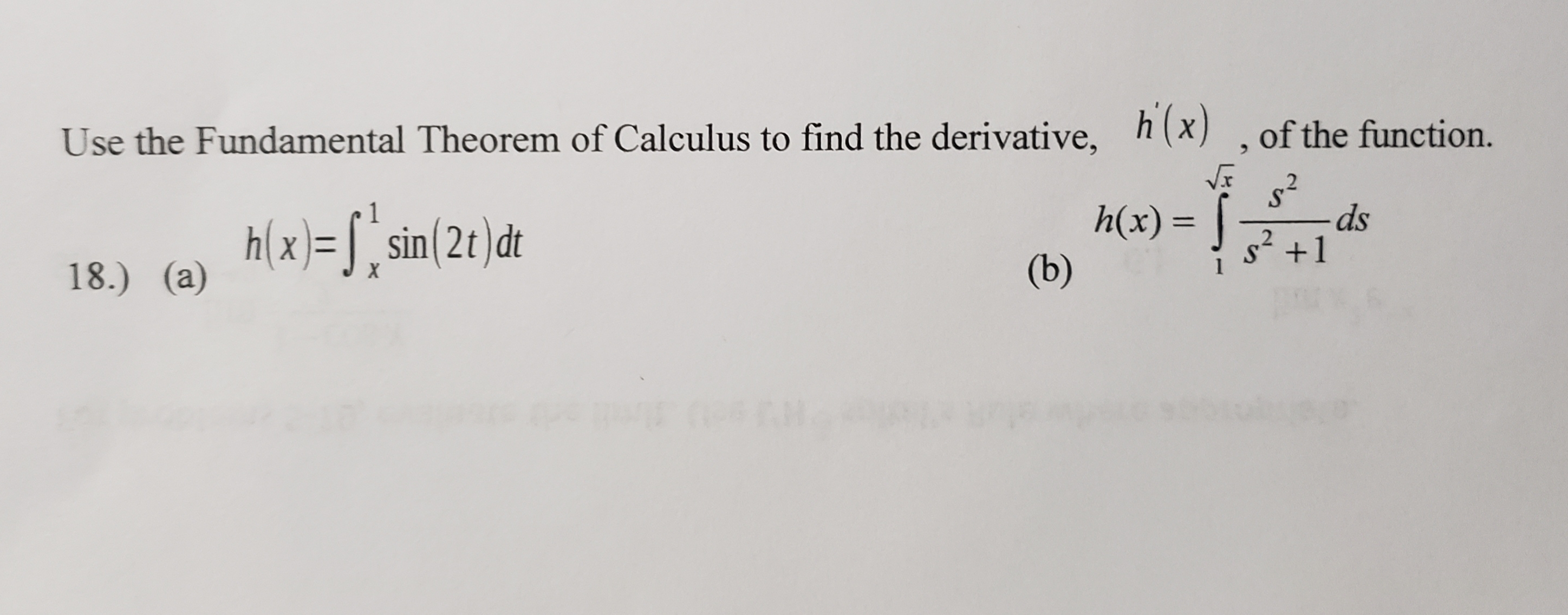 Use the Fundamental Theorem of Calculus to find the derivative, h(x) , of the function.
h(x)= S, sin(2t)dt
18.) (a)
s²
ds
h(x) = |
s' +1
(b)
