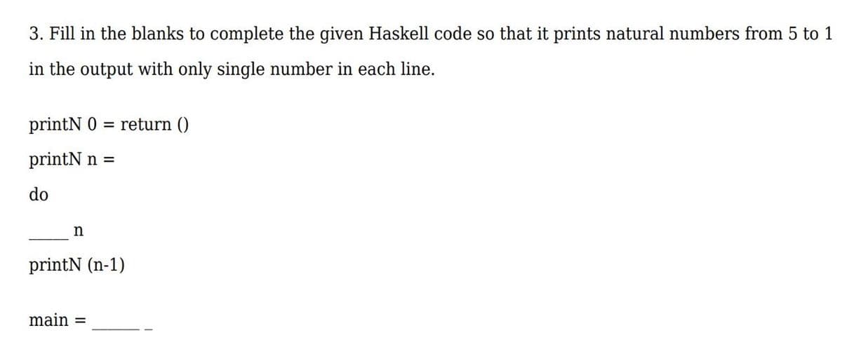 3. Fill in the blanks to complete the given Haskell code so that it prints natural numbers from 5 to 1
in the output with only single number in each line.
printN 0 = return ()
printN n =
do
n
printN (n-1)
main =
