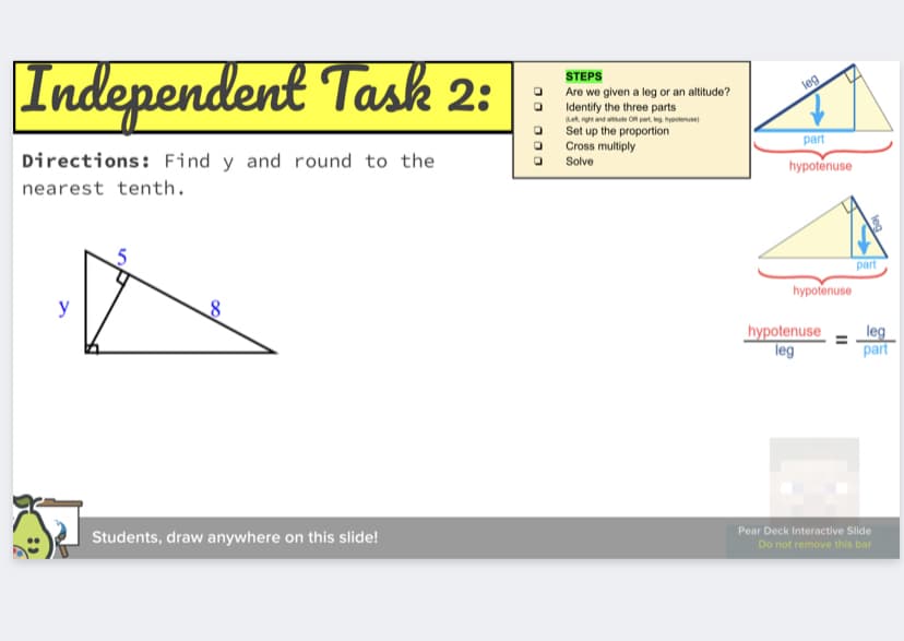 Independent Task 2:
STEPS
Are we given a leg or an altitude?
Identify the three parts
Let, rght and athude OR part, keg. hypotenuse)
Set up the proportion
Cross multiply
Solve
leg
Directions: Find y and round to the
part
nearest tenth.
hypotenuse
part
y
hypotenuse
hypotenuse
leg
leg
part
Students, draw anywhere on this slide!
Pear Deck Interactive Slide
Do not remove this bar
O00
