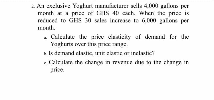2. An exclusive Yoghurt manufacturer sells 4,000 gallons per
month at a price of GHS 40 each. When the price is
reduced to GHS 30 sales increase to 6,000 gallons per
month.
a. Calculate the price elasticity of demand for the
Yoghurts over this price range.
b. Is demand elastic, unit elastic or inelastic?
c. Calculate the change in revenue due to the change in
price.
с.
