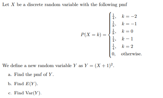 Let X be a discrete random variable with the following pmf
k = -2
4
k = -1
5 k= 0
k - 1
P(X = k) =
1
i k = 2
0, otherwise.
4
We define a new random variable Y as Y = (X + 1)².
a. Find the pmf of Y.
b. Find E(Y).
c. Find Var(Y).

