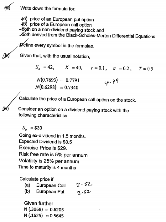 Write down the formula for:
fa) price of an European put option
f6) price of a European calli option
Koth on a non-dividend paying stock and
Koth derived from the Black-Scholes-Merton Differential Equations
Define every symbol in the formulae.
Given that, with the usual notation,
S, = 42,
K = 40,
r3D0.1, о %3D0.2, Т%3D0.5
N(0.7693)
N(0.6298) = 0.7340
0.7791
4.79
Calculate the price of a European call option on the stock.
Consider an option on a dividend paying stock with the
following characteristics
s, = $30
Going ex-dividend in 1.5 months.
Expected Dividend is $0.5
Exercise Price is $29.
Risk free rate is 5% per annum
Volatility is 25% per annum
Time to maturity is 4 months
Calculate price if
(a) European Call
(b) European Put
2.52
2.52
Given further
N (.3068)
= 0.6205
N (.1625) = 0.5645
