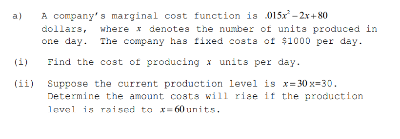 a)
A company's marginal cost function is .015x² – 2x+ 80
dollars,
where x denotes the number of units produced in
one day. The company has fixed costs of $1000 per day.
(i)
Find the cost of producing x units per day.
Suppose the current production level is x=30 x=30.
Determine the amount costs will rise if the production
(ii)
level is raised to x= 60 units.
