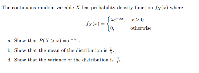 The continuous random variable X has probability density function fx(x) where
fx (x) = de-dz
(0,
x > 0
otherwise
a. Show that P(X > x) = e-Ar.
b. Show that the mean of the distribution is .
d. Show that the variance of the distribution is .
