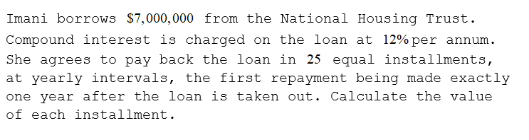 Imani borrows $7,000,000 from the National Housing Trust.
Compound interest is charged on the loan at 12% per annum.
She agrees to pay back the loan in 25 equal installments,
at yearly intervals, the first repayment being made exactly
one year after the loan is taken out. Calculate the value
of each installment.
