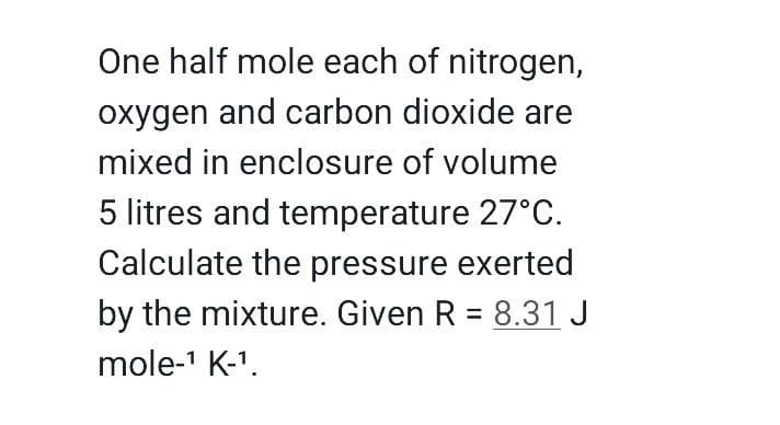 One half mole each of nitrogen,
oxygen and carbon dioxide are
mixed in enclosure of volume
5 litres and temperature 27°C.
Calculate the pressure exerted
by the mixture. Given R = 8.31 J
mole-' K-1.
