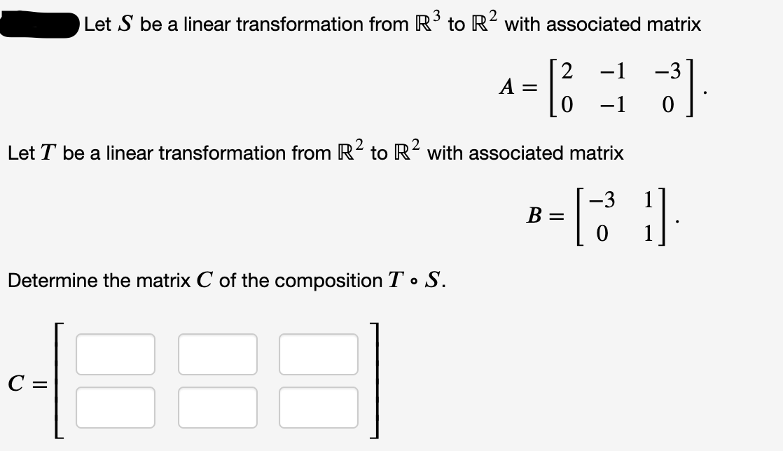 Let S be a linear transformation from R' to R² with associated matrix
-1
-3
A =
-1
Let T be a linear transformation from R2 to R² with associated matrix
-3
B =
Determine the matrix C of the composition T• S.
C =
