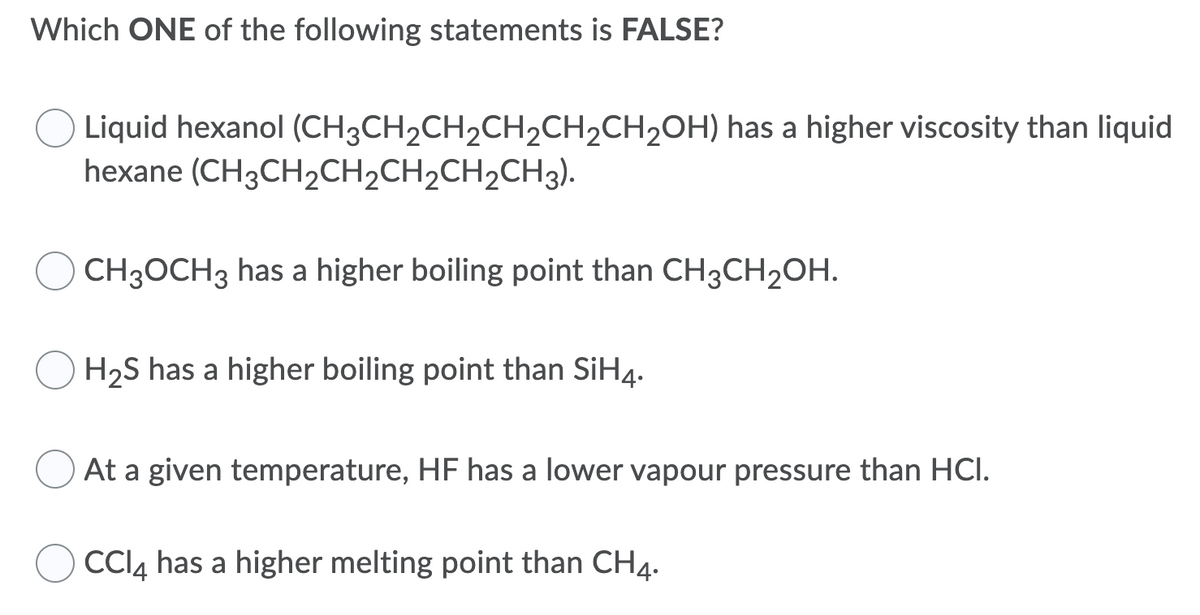 Which ONE of the following statements is FALSE?
Liquid hexanol (CH3CH2CH2CH2CH2CH2OH) has a higher viscosity than liquid
hexane (CH3CH2CH2CH2CH2CH3).
CH3OCH3 has a higher boiling point than CH3CH2OH.
H2S has a higher boiling point than SiH4.
At a given temperature, HF has a lower vapour pressure than HCI.
CCI4 has a higher melting point than CH4.
