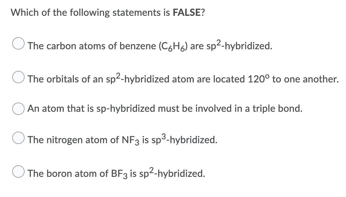 Which of the following statements is FALSE?
The carbon atoms of benzene (C6H6) are sp2-hybridized.
The orbitals of an sp2-hybridized atom are located 120° to one another.
An atom that is sp-hybridized must be involved in a triple bond.
The nitrogen atom of NF3 is sp³-hybridized.
The boron atom of BF3 is sp2-hybridized.
