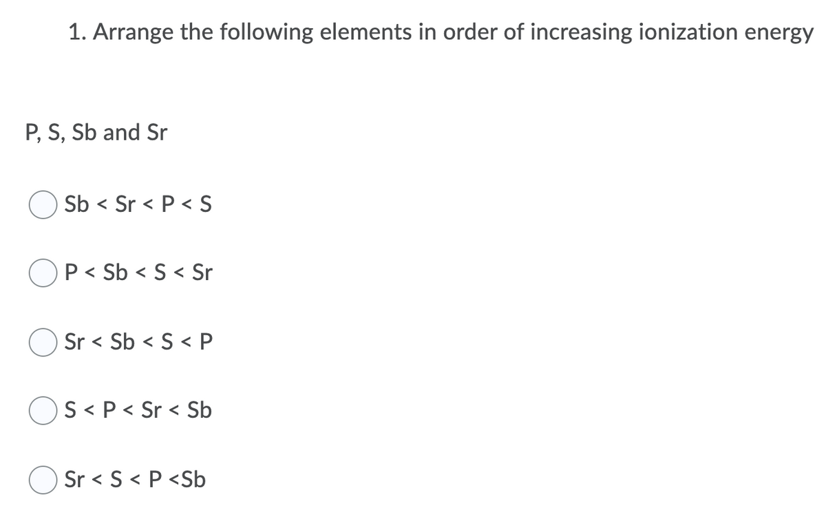 1. Arrange the following elements in order of increasing ionization energy
P, S, Sb and Sr
Sb < Sr < P < S
P< Sb < S< Sr
Sr < Sb < S < P
)S < P < Sr < Sb
Sr < S < P <Sb

