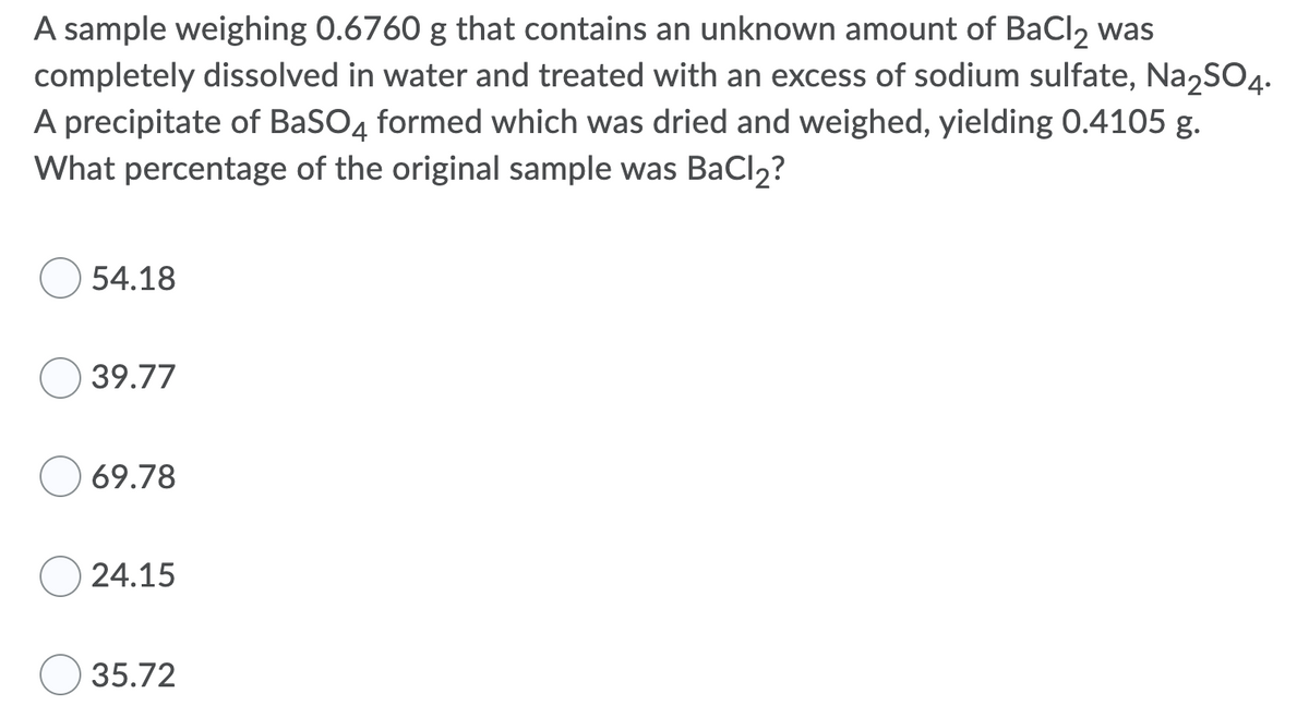 A sample weighing 0.6760 g that contains an unknown amount of BaCl, was
completely dissolved in water and treated with an excess of sodium sulfate, Na,SO4.
A precipitate of BaSO4 formed which was dried and weighed, yielding 0.4105 g.
What percentage of the original sample was BaCl2?
54.18
39.77
69.78
24.15
35.72
