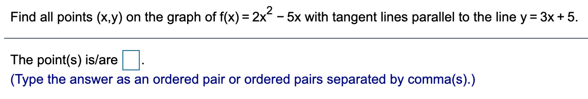Find all points (x,y) on the graph of f(x) = 2x - 5x with tangent lines parallel to the line y = 3x+ 5.
The point(s) is/are
(Type the answer as an ordered pair or ordered pairs separated by comma(s).)
