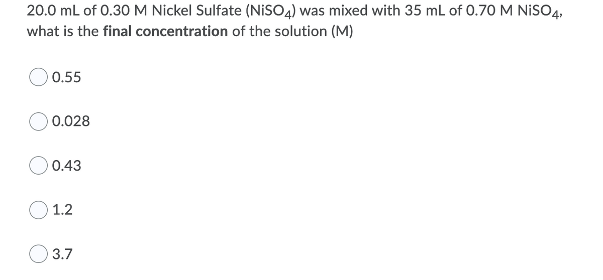 20.0 mL of 0.30 M Nickel Sulfate (NISO4) was mixed with 35 mL of 0.70 M NiSO4,
what is the final concentration of the solution (M)
0.55
0.028
0.43
1.2
3.7
