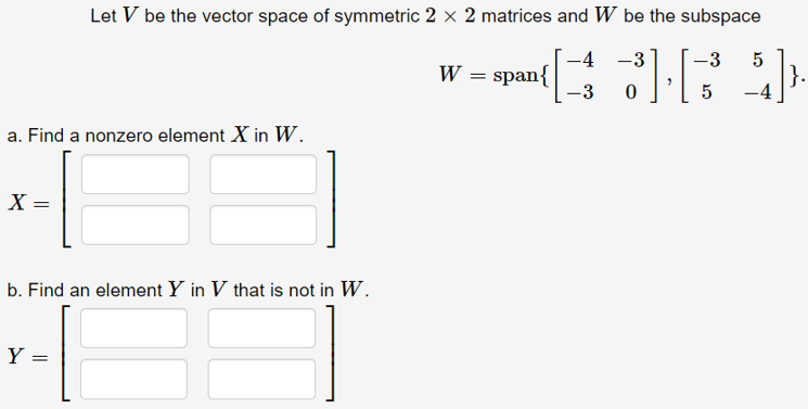 Let V be the vector space of symmetric 2 × 2 matrices and W be the subspace
-4 -3
-3
W = span{
-3
5
}.
a. Find a nonzero element X in W.
X =
b. Find an element Y in V that is not in W.
Y =
