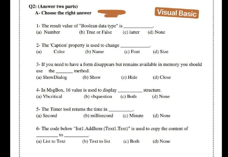 Q2: (Answer two parts)
A- Choose the right answer
Visual Basic
1- The result value of "Boolean data type" is _
(c) latter
(a) Number
(b) True or False
(d) None
2- The 'Caption' property is used to change.
(a)
Color
(b) Name
(c) Font
(d) Size
3- If you need to have a form disappears but remains available in memory you should
use the
method.
(a) ShowDialog
(b) Show
(c) Hide
(d) Close
4- In MsgBox, 16 value is used to display
(a) Vbcritical
structure.
(b) vbquestion
(c) Both
(d) None
5- The Timer tool returns the time in
(a) Second
(b) millisecond
(c) Minute
(d) None
6- The code below "listl1.AddItem (Text1.Text)" is used to copy the content of
to
(a) List to Text
(b) Text to list
(c) Both
(d) None
