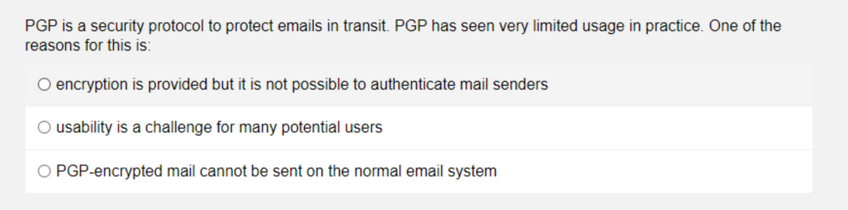 PGP is a security protocol to protect emails in transit. PGP has seen very limited usage in practice. One of the
reasons for this is:
O encryption is provided but it is not possible to authenticate mail senders
O usability is a challenge for many potential users
O PGP-encrypted mail cannot be sent on the normal email system
