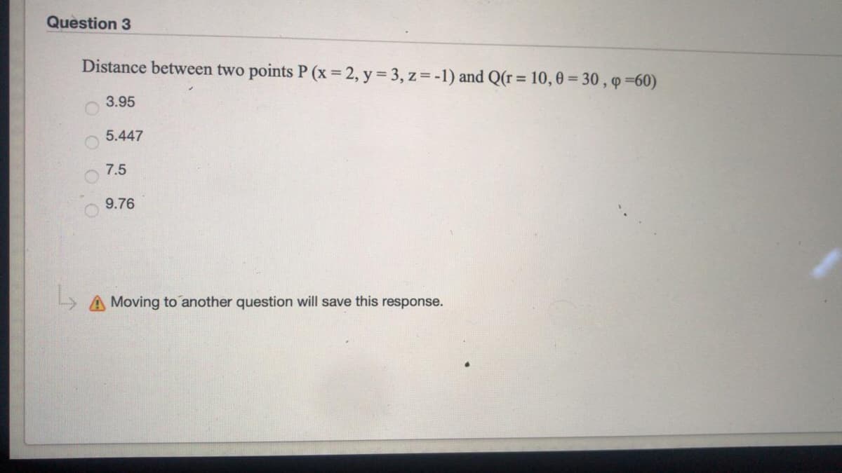 Question 3
Distance between two points P (x= 2, y = 3, z= -1) and Q(r= 10, 0 = 30 , q =60)
3.95
5.447
7.5
9.76
Moving to another question will save this response.
