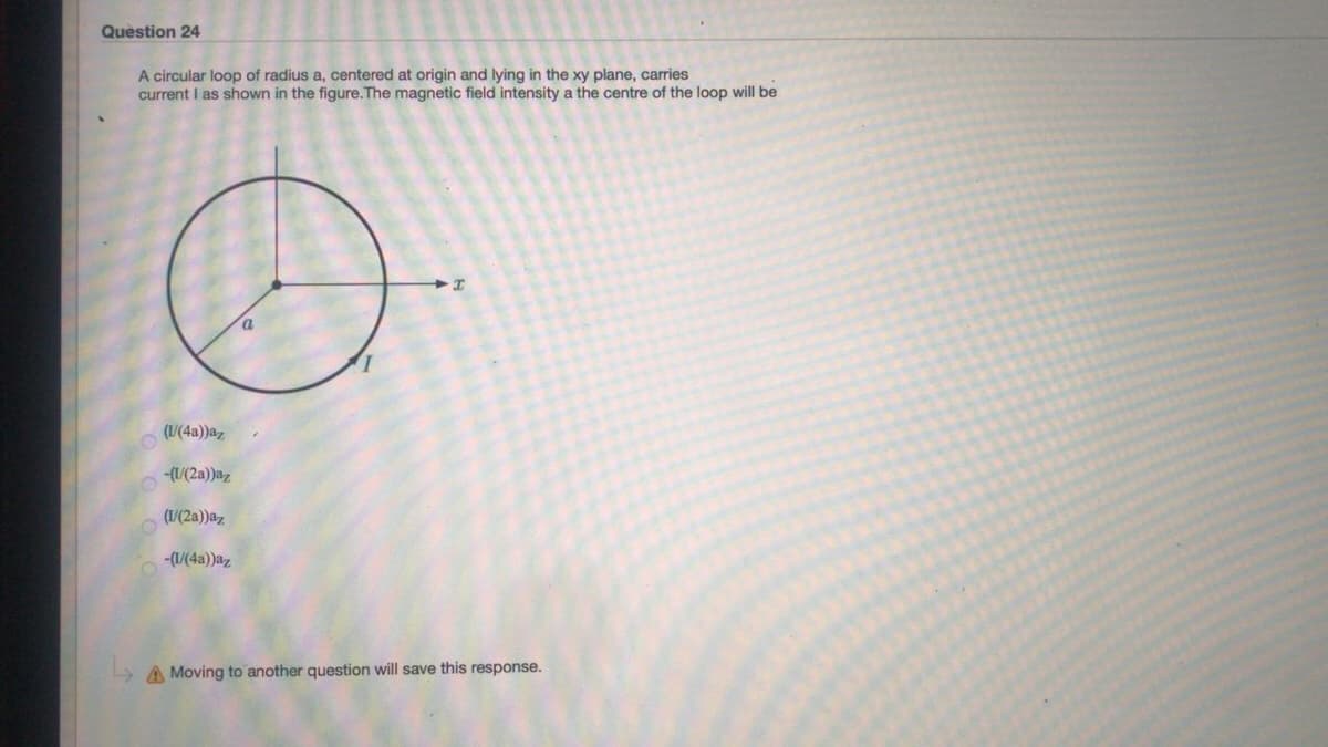Question 24
A circular loop of radius a, centered at origin and lying in the xy plane, carries
current I as shown in the figure.The magnetic field intensity a the centre of the loop will be
(/(4a))az
-(1/(2a))az
(/(2a))az
-(U(4a))az
A Moving to another question will save this response.
