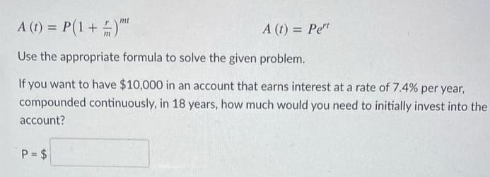 A (t) = P(1+)
mt
A (t) = Pe"
%3D
Use the appropriate formula to solve the given problem.
If you want to have $10,000 in an account that earns interest at a rate of 7.4% per year,
compounded continuously, in 18 years, how much would you need to initially invest into the
account?
P = $
