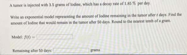A tumor is injected with 3.5 grams of lodine, which has a decay rate of 1.85 % per day.
Write an exponential model representing the amount of lodine remaining in the tumor after t days. Find the
amount of lodine that would remain in the tumor after 50 days. Round to the nearest tenth of a gram.
Model: f(t) =
Remaining after 50 days:
grams

