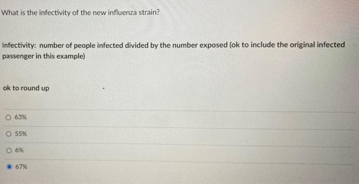 What is the infectivity of the new influenza strain?
Infectivity: number of people infected divided by the number exposed (ok to include the original infected
passenger in this example)
ok to round up
63%
O 55%
O 6%
67%
