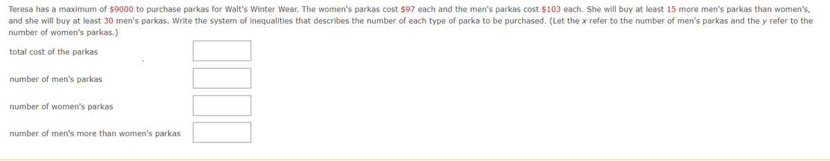 Teresa has a maximum of $9000 to purchase parkas for Walt's Winter Wear. The women's parkas cost $97 each and the men's parkas cost $103 each. She will buy at least 15 more men's parkas than women's,
and she will buy at least 30 men's parkas. Write the system of inequalities that describes the number of each type of parka to be purchased. (Let the x refer to the number of men's parkas and the y refer to the
number of women's parkas.)
total cost of the parkas
number of men's parkas
number of women's parkas
number of men's more than women's parkas
