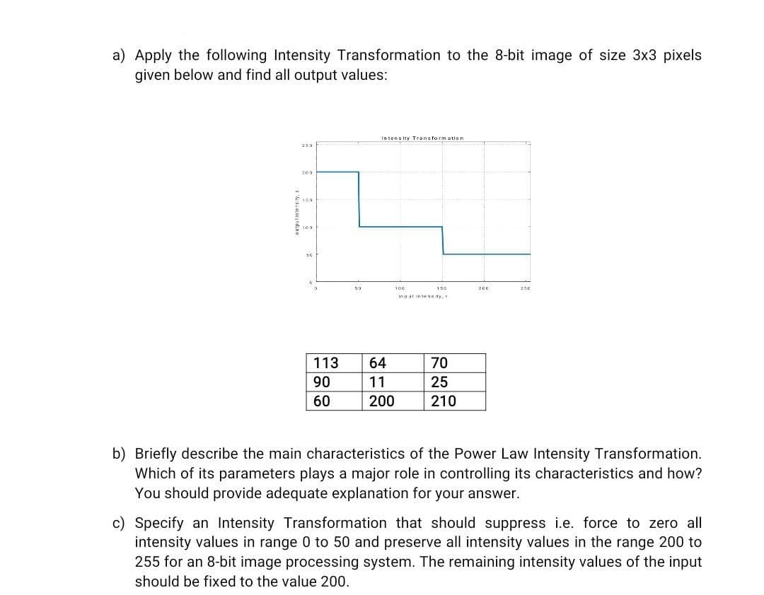 a) Apply the following Intensity Transformation to the 8-bit image of size 3x3 pixels
given below and find all output values:
In tensity Transform ation
250
200
50
100
150
200
250
inpat inteng ity,
113
64
70
90
11
25
60
200
210
b) Briefly describe the main characteristics of the Power Law Intensity Transformation.
Which of its parameters plays a major role in controlling its characteristics and how?
You should provide adequate explanation for your answer.
c) Specify an Intensity Transformation that should suppress i.e. force to zero all
intensity values in range 0 to 50 and preserve all intensity values in the range 200 to
255 for an 8-bit image processing system. The remaining intensity values of the input
should be fixed to the value 200.
