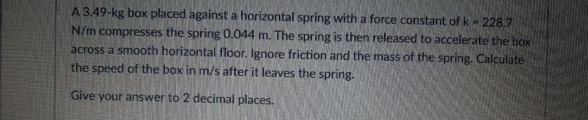 A 3.49-kg box placed against a horizontal spring with a force constant ofk= 228.7
N/m compresses the spring 0.044 m. The spring is then released to accelerate the box
across a smooth horizontal floor. Ignore friction and the mass of the spring. Calculate
the speed of the box in m/s after it leaves the spring.
Give your answer to 2 decimal places.
